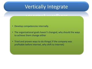 Vertically Integrate


• Develop competencies internally

• The organizational goals haven’t changed, why should the ways
  to achieve them change either

• Tried and proven ways to do things( if the company was
  profitable before internet, why shift to internet)
 