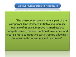 Unilever Outsources to Accenture



        “The outsourcing programme is part of the
  company’s 'One Unilever' initiatives to increase
   leverage of its scale, improve its marketplace
competitiveness, deliver functional excellence, and
create a more competitive cost-structure allowing it
     to focus on its consumers and customers”
 