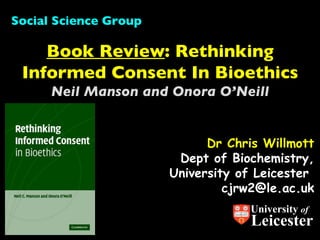 Dr Chris Willmott Dept of Biochemistry, University of Leicester  [email_address] Book Review : Rethinking Informed Consent In Bioethics Neil Manson and Onora O’Neill Social Science Group University  of Leicester 
