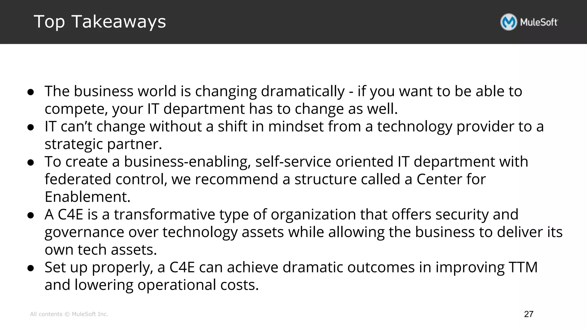 All contents © MuleSoft Inc.
Top Takeaways
27
● The business world is changing dramatically - if you want to be able to
compete, your IT department has to change as well.
● IT can’t change without a shift in mindset from a technology provider to a
strategic partner.
● To create a business-enabling, self-service oriented IT department with
federated control, we recommend a structure called a Center for
Enablement.
● A C4E is a transformative type of organization that offers security and
governance over technology assets while allowing the business to deliver its
own tech assets.
● Set up properly, a C4E can achieve dramatic outcomes in improving TTM
and lowering operational costs.
 