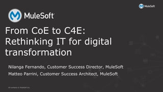 All contents © MuleSoft Inc.
Nilanga Fernando, Customer Success Director, MuleSoft
Matteo Parrini, Customer Success Architect, MuleSoft
From CoE to C4E:
Rethinking IT for digital
transformation
 