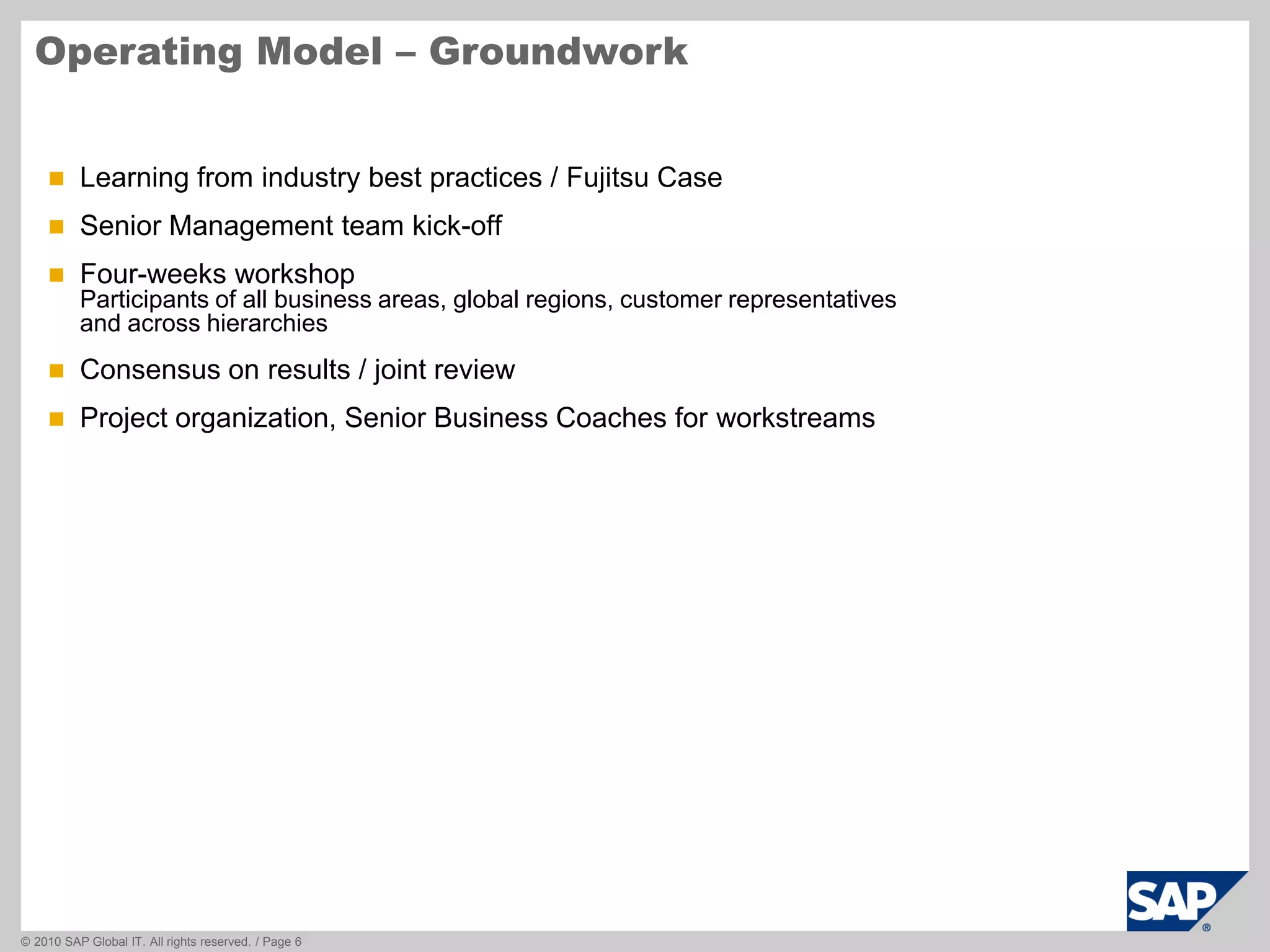 © 2010 SAP Global IT. All rights reserved. / Page 6
Operating Model – Groundwork
 Learning from industry best practices / Fujitsu Case
 Senior Management team kick-off
 Four-weeks workshop
Participants of all business areas, global regions, customer representatives
and across hierarchies
 Consensus on results / joint review
 Project organization, Senior Business Coaches for workstreams
 