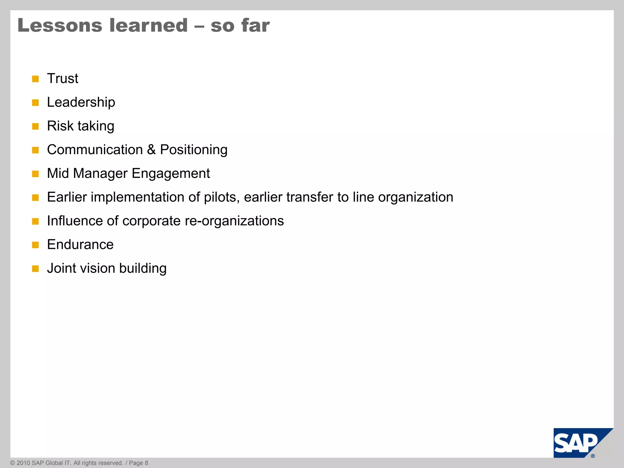 © 2010 SAP Global IT. All rights reserved. / Page 8
 Trust
 Leadership
 Risk taking
 Communication & Positioning
 Mid Manager Engagement
 Earlier implementation of pilots, earlier transfer to line organization
 Influence of corporate re-organizations
 Endurance
 Joint vision building
Lessons learned – so far
 