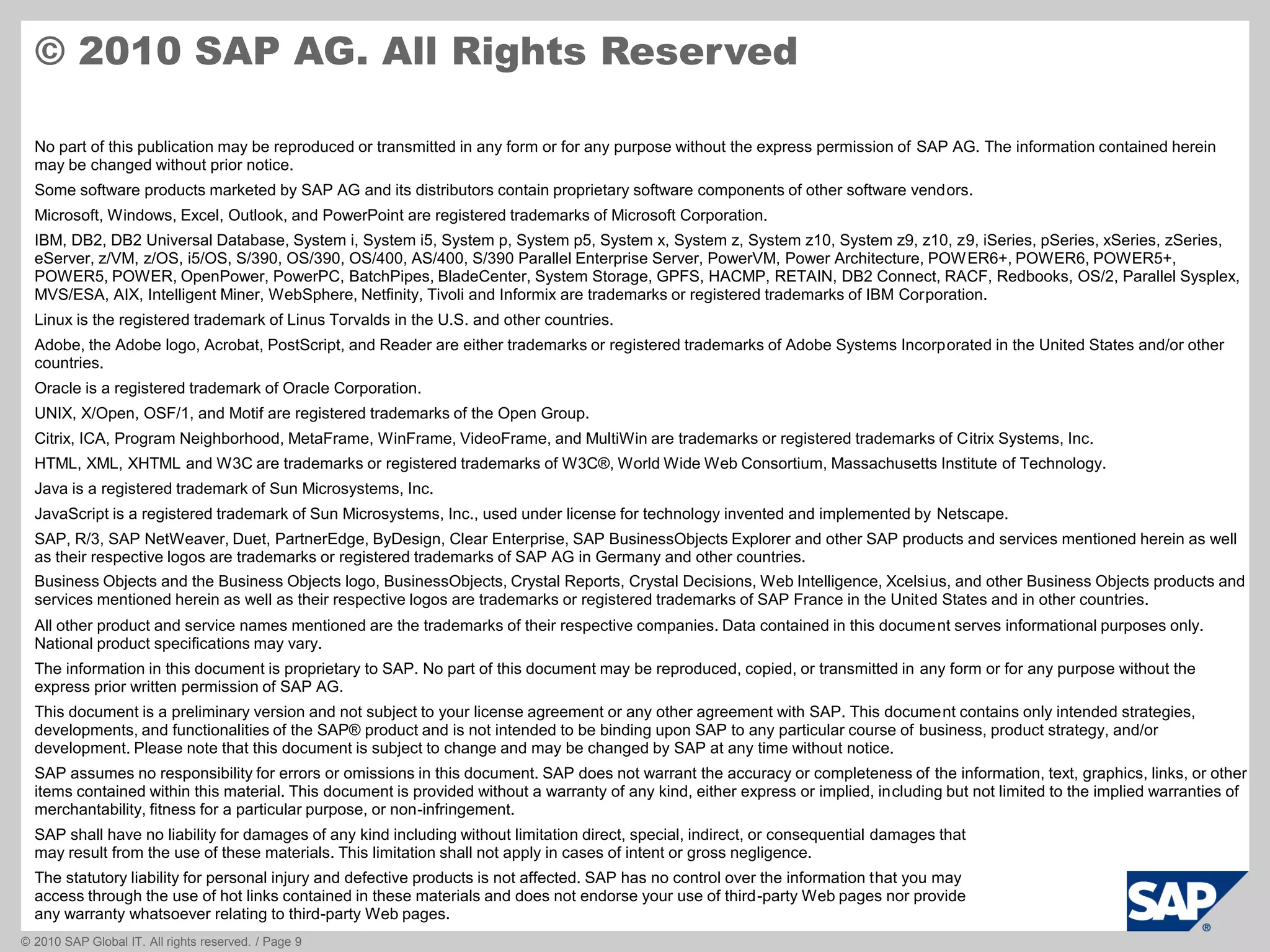 © 2010 SAP Global IT. All rights reserved. / Page 9
No part of this publication may be reproduced or transmitted in any form or for any purpose without the express permission of SAP AG. The information contained herein
may be changed without prior notice.
Some software products marketed by SAP AG and its distributors contain proprietary software components of other software vendors.
Microsoft, Windows, Excel, Outlook, and PowerPoint are registered trademarks of Microsoft Corporation.
IBM, DB2, DB2 Universal Database, System i, System i5, System p, System p5, System x, System z, System z10, System z9, z10, z9, iSeries, pSeries, xSeries, zSeries,
eServer, z/VM, z/OS, i5/OS, S/390, OS/390, OS/400, AS/400, S/390 Parallel Enterprise Server, PowerVM, Power Architecture, POWER6+, POWER6, POWER5+,
POWER5, POWER, OpenPower, PowerPC, BatchPipes, BladeCenter, System Storage, GPFS, HACMP, RETAIN, DB2 Connect, RACF, Redbooks, OS/2, Parallel Sysplex,
MVS/ESA, AIX, Intelligent Miner, WebSphere, Netfinity, Tivoli and Informix are trademarks or registered trademarks of IBM Corporation.
Linux is the registered trademark of Linus Torvalds in the U.S. and other countries.
Adobe, the Adobe logo, Acrobat, PostScript, and Reader are either trademarks or registered trademarks of Adobe Systems Incorporated in the United States and/or other
countries.
Oracle is a registered trademark of Oracle Corporation.
UNIX, X/Open, OSF/1, and Motif are registered trademarks of the Open Group.
Citrix, ICA, Program Neighborhood, MetaFrame, WinFrame, VideoFrame, and MultiWin are trademarks or registered trademarks of Citrix Systems, Inc.
HTML, XML, XHTML and W3C are trademarks or registered trademarks of W3C®, World Wide Web Consortium, Massachusetts Institute of Technology.
Java is a registered trademark of Sun Microsystems, Inc.
JavaScript is a registered trademark of Sun Microsystems, Inc., used under license for technology invented and implemented by Netscape.
SAP, R/3, SAP NetWeaver, Duet, PartnerEdge, ByDesign, Clear Enterprise, SAP BusinessObjects Explorer and other SAP products and services mentioned herein as well
as their respective logos are trademarks or registered trademarks of SAP AG in Germany and other countries.
Business Objects and the Business Objects logo, BusinessObjects, Crystal Reports, Crystal Decisions, Web Intelligence, Xcelsius, and other Business Objects products and
services mentioned herein as well as their respective logos are trademarks or registered trademarks of SAP France in the United States and in other countries.
All other product and service names mentioned are the trademarks of their respective companies. Data contained in this document serves informational purposes only.
National product specifications may vary.
The information in this document is proprietary to SAP. No part of this document may be reproduced, copied, or transmitted in any form or for any purpose without the
express prior written permission of SAP AG.
This document is a preliminary version and not subject to your license agreement or any other agreement with SAP. This document contains only intended strategies,
developments, and functionalities of the SAP® product and is not intended to be binding upon SAP to any particular course of business, product strategy, and/or
development. Please note that this document is subject to change and may be changed by SAP at any time without notice.
SAP assumes no responsibility for errors or omissions in this document. SAP does not warrant the accuracy or completeness of the information, text, graphics, links, or other
items contained within this material. This document is provided without a warranty of any kind, either express or implied, including but not limited to the implied warranties of
merchantability, fitness for a particular purpose, or non-infringement.
SAP shall have no liability for damages of any kind including without limitation direct, special, indirect, or consequential damages that
may result from the use of these materials. This limitation shall not apply in cases of intent or gross negligence.
The statutory liability for personal injury and defective products is not affected. SAP has no control over the information that you may
access through the use of hot links contained in these materials and does not endorse your use of third-party Web pages nor provide
any warranty whatsoever relating to third-party Web pages.
© 2010 SAP AG. All Rights Reserved
 