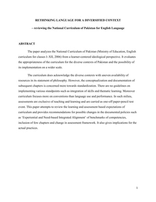RETHINKING LANGUAGE FOR A DIVERSIFIED CONTEXT

           – reviewing the National Curriculum of Pakistan for English Language




ABSTRACT

       The paper analyzes the National Curriculum of Pakistan (Ministry of Education, English
curriculum for classes I–XII, 2006) from a learner-centered ideological perspective. It evaluates
the appropriateness of the curriculum for the diverse contexts of Pakistan and the possibility of
its implementation on a wider scale.

       The curriculum does acknowledge the diverse contexts with uneven availability of
resources in its statement of philosophy. However, the conceptualization and documentation of
subsequent chapters is concerned more towards standardization. There are no guidelines on
implementing various standpoints such as integration of skills and thematic learning. Moreover
curriculum focuses more on conventions than language use and performance. In such milieu,
assessments are exclusive of teaching and learning and are carried as one-off paper-pencil test
event. This paper attempts to review the learning and assessment based expectations of
curriculum and provides recommendations for possible changes in the documented policies such
as „Experiential and Need-based Integrated Alignment‟ of benchmarks of competencies,
inclusion of few chapters and change in assessment framework. It also gives implications for the
actual practices.




                                                                                                    1
 