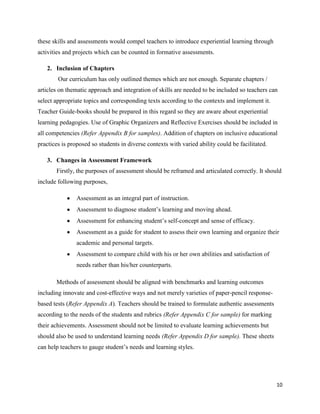 these skills and assessments would compel teachers to introduce experiential learning through
activities and projects which can be counted in formative assessments.

   2. Inclusion of Chapters
        Our curriculum has only outlined themes which are not enough. Separate chapters /
articles on thematic approach and integration of skills are needed to be included so teachers can
select appropriate topics and corresponding texts according to the contexts and implement it.
Teacher Guide-books should be prepared in this regard so they are aware about experiential
learning pedagogies. Use of Graphic Organizers and Reflective Exercises should be included in
all competencies (Refer Appendix B for samples). Addition of chapters on inclusive educational
practices is proposed so students in diverse contexts with varied ability could be facilitated.

   3. Changes in Assessment Framework
       Firstly, the purposes of assessment should be reframed and articulated correctly. It should
include following purposes,

                Assessment as an integral part of instruction.
                Assessment to diagnose student‟s learning and moving ahead.
                Assessment for enhancing student‟s self-concept and sense of efficacy.
                Assessment as a guide for student to assess their own learning and organize their
                academic and personal targets.
                Assessment to compare child with his or her own abilities and satisfaction of
                needs rather than his/her counterparts.

       Methods of assessment should be aligned with benchmarks and learning outcomes
including innovate and cost-effective ways and not merely varieties of paper-pencil response-
based tests (Refer Appendix A). Teachers should be trained to formulate authentic assessments
according to the needs of the students and rubrics (Refer Appendix C for sample) for marking
their achievements. Assessment should not be limited to evaluate learning achievements but
should also be used to understand learning needs (Refer Appendix D for sample). These sheets
can help teachers to gauge student‟s needs and learning styles.




                                                                                                  10
 