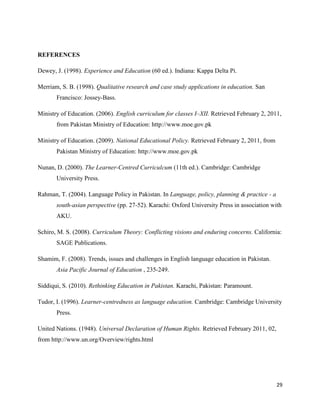 REFERENCES

Dewey, J. (1998). Experience and Education (60 ed.). Indiana: Kappa Delta Pi.

Merriam, S. B. (1998). Qualitative research and case study applications in education. San
       Francisco: Jossey-Bass.

Ministry of Education. (2006). English curriculum for classes I–XII. Retrieved February 2, 2011,
       from Pakistan Ministry of Education: http://www.moe.gov.pk

Ministry of Education. (2009). National Educational Policy. Retrieved February 2, 2011, from
       Pakistan Ministry of Education: http://www.moe.gov.pk

Nunan, D. (2000). The Learner-Centred Curriculcum (11th ed.). Cambridge: Cambridge
       University Press.

Rahman, T. (2004). Language Policy in Pakistan. In Language, policy, planning & practice - a
       south-asian perspective (pp. 27-52). Karachi: Oxford University Press in association with
       AKU.

Schiro, M. S. (2008). Curriculum Theory: Conflicting visions and enduring concerns. California:
       SAGE Publications.

Shamim, F. (2008). Trends, issues and challenges in English language education in Pakistan.
       Asia Pacific Journal of Education , 235-249.

Siddiqui, S. (2010). Rethinking Education in Pakistan. Karachi, Pakistan: Paramount.

Tudor, I. (1996). Learner-centredness as language education. Cambridge: Cambridge University
       Press.

United Nations. (1948). Universal Declaration of Human Rights. Retrieved February 2011, 02,
from http://www.un.org/Overview/rights.html




                                                                                               29
 