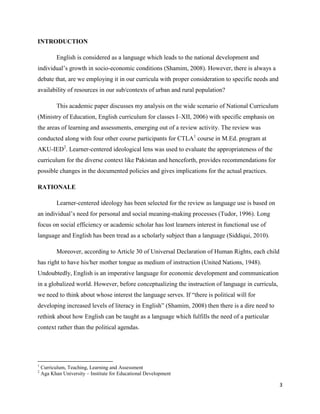 INTRODUCTION

           English is considered as a language which leads to the national development and
individual‟s growth in socio-economic conditions (Shamim, 2008). However, there is always a
debate that, are we employing it in our curricula with proper consideration to specific needs and
availability of resources in our sub/contexts of urban and rural population?

           This academic paper discusses my analysis on the wide scenario of National Curriculum
(Ministry of Education, English curriculum for classes I–XII, 2006) with specific emphasis on
the areas of learning and assessments, emerging out of a review activity. The review was
conducted along with four other course participants for CTLA1 course in M.Ed. program at
AKU-IED2. Learner-centered ideological lens was used to evaluate the appropriateness of the
curriculum for the diverse context like Pakistan and henceforth, provides recommendations for
possible changes in the documented policies and gives implications for the actual practices.

RATIONALE

           Learner-centered ideology has been selected for the review as language use is based on
an individual‟s need for personal and social meaning-making processes (Tudor, 1996). Long
focus on social efficiency or academic scholar has lost learners interest in functional use of
language and English has been tread as a scholarly subject than a language (Siddiqui, 2010).

           Moreover, according to Article 30 of Universal Declaration of Human Rights, each child
has right to have his/her mother tongue as medium of instruction (United Nations, 1948).
Undoubtedly, English is an imperative language for economic development and communication
in a globalized world. However, before conceptualizing the instruction of language in curricula,
we need to think about whose interest the language serves. If “there is political will for
developing increased levels of literacy in English” (Shamim, 2008) then there is a dire need to
rethink about how English can be taught as a language which fulfills the need of a particular
context rather than the political agendas.




1
    Curriculum, Teaching, Learning and Assessment
2
    Aga Khan University – Institute for Educational Development

                                                                                                    3
 