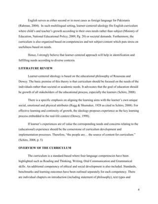English serves as either second or in most cases as foreign language for Pakistanis
(Rahman, 2004). In such multilingual setting, learner-centered ideology fits English curriculum
where child‟s and teacher‟s growth according to their own needs rather than subject (Ministry of
Education, National Educational Policy, 2009, Pg. 20) or societal demands. Furthermore, the
curriculum is also organized based on competencies and not subject content which puts stress on
usefulness based on needs.

       Hence, I strongly believe that learner centered approach will help in identification and
fulfilling needs according to diverse contexts.

LITERATURE REVIEW

       Learner-centered ideology is based on the educational philosophy of Rousseau and
Dewey. The basic premise of this theory is that curriculum should be focused on the needs of the
individuals rather than societal or academic needs. It advocates that the goal of education should
be growth of all stakeholders of the educational process, especially the learners (Schiro, 2008).

       There is a specific emphasis on aligning the learning aims with the learner‟s own unique
social, emotional and physical attributes (Rugg & Shumaker, 1928 as cited in Schiro, 2008). For
effective learning and continuity of growth, the ideology proposes experience as the key learning
process embedded in the real-life context (Dewey, 1998).

       If learner‟s experiences are of value the corresponding needs and concerns relating to the
(educational) experience should be the cornerstone of curriculum development and
implementation processes. Therefore, “the people are… the source of content for curriculum.”
(Schiro, 2008, p. 5)

OVERVIEW OF THE CURRICULUM

       The curriculum is a standard-based where four language competencies have been
highlighted such as Reading and Thinking, Writing, Oral Communication and Grammatical
skills. An additional competency of ethical and social development is also included. Standards,
benchmarks and learning outcomes have been outlined separately for each competency. There
are individual chapters on introduction (including statement of philosophy), text types and



                                                                                                    4
 