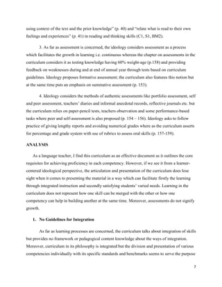 using context of the text and the prior knowledge” (p. 40) and “relate what is read to their own
feelings and experiences” (p. 41) in reading and thinking skills (C1, S1, BM2).

       3. As far as assessment is concerned, the ideology considers assessment as a process
which facilitates the growth in learning i.e. continuous whereas the chapter on assessments in the
curriculum considers it as testing knowledge having 60% weight-age (p.158) and providing
feedback on weaknesses during and at end of annual year through tests based on curriculum
guidelines. Ideology proposes formative assessment; the curriculum also features this notion but
at the same time puts an emphasis on summative assessment (p. 153).

       4. Ideology considers the methods of authentic assessments like portfolio assessment, self
and peer assessment, teachers‟ diaries and informal anecdotal records, reflective journals etc. but
the curriculum relies on paper-pencil tests, teachers observation and some performance-based
tasks where peer and self-assessment is also proposed (p. 154 – 156). Ideology asks to follow
practice of giving lengthy reports and avoiding numerical grades where as the curriculum asserts
for percentage and grade system with use of rubrics to assess oral skills (p. 157-159).

ANALYSIS

   As a language teacher, I find this curriculum as an effective document as it outlines the core
requisites for achieving proficiency in each competency. However, if we see it from a learner-
centered ideological perspective, the articulation and presentation of the curriculum does lose
sight when it comes to presenting the material in a way which can facilitate firstly the learning
through integrated instruction and secondly satisfying students‟ varied needs. Learning in the
curriculum does not represent how one skill can be merged with the other or how one
competency can help in building another at the same time. Moreover, assessments do not signify
growth.

   1. No Guidelines for Integration

       As far as learning processes are concerned, the curriculum talks about integration of skills
but provides no framework or pedagogical content knowledge about the ways of integration.
Moreover, curriculum in its philosophy is integrated but the division and presentation of various
competencies individually with its specific standards and benchmarks seems to serve the purpose

                                                                                                    7
 