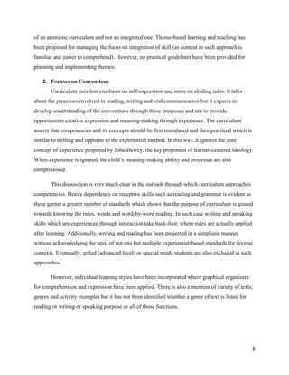 of an atomistic curriculum and not an integrated one. Theme-based learning and teaching has
been proposed for managing the focus on integration of skill (as content in such approach is
familiar and easier to comprehend). However, no practical guidelines have been provided for
planning and implementing themes.

   2. Focuses on Conventions
       Curriculum puts less emphasis on self-expression and more on abiding rules. It talks
about the processes involved in reading, writing and oral communication but it expects to
develop understanding of the conventions through these processes and not to provide
opportunities creative expression and meaning-making through experience. The curriculum
asserts that competencies and its concepts should be first introduced and then practiced which is
similar to drilling and opposite to the experiential method. In this way, it ignores the core
concept of experience proposed by John Dewey, the key proponent of learner-centered ideology.
When experience is ignored, the child‟s meaning-making ability and processes are also
compromised.

       This disposition is very much clear in the outlook through which curriculum approaches
competencies. Heavy dependency on receptive skills such as reading and grammar is evident as
these garner a greater number of standards which shows that the purpose of curriculum is geared
towards knowing the rules, words and word-by-word reading. In such case writing and speaking
skills which are experienced through interaction take back-foot, where rules are actually applied
after learning. Additionally, writing and reading has been projected in a simplistic manner
without acknowledging the need of not one but multiple experiential-based standards for diverse
contexts. Eventually, gifted (advanced level) or special needs students are also excluded in such
approaches.

       However, individual learning styles have been incorporated where graphical organizers
for comprehension and expression have been applied. There is also a mention of variety of texts,
genres and activity examples but it has not been identified whether a genre of text is listed for
reading or writing or speaking purpose or all of those functions.




                                                                                                    8
 