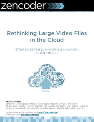Rethinking Large Video Files
         in the Cloud
          STRATEGIES FOR ELIMINATING BANDWIDTH
                      BOTTLENECKS




About Zencoder
Zencoder is the largest and fastest cloud-based encoding service in the world.  
Its products enable content providers to quickly transcode and publish video to
consumers on virtually any Internet connected device, including web, mobile, and TV.

To learn more about Zencoder, visit http://zencoder.com
or contact us at info@zencoder.com
 