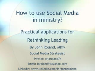How to use Social Media
in ministry?
Practical applications for
Rethinking Leading
By John Roland, MDiv
Social Media Strategist
Twitter: @jaroland74
Email: jaroland74@yahoo.com
LinkedIn: www.linkedin.com/in/johnaroland
 