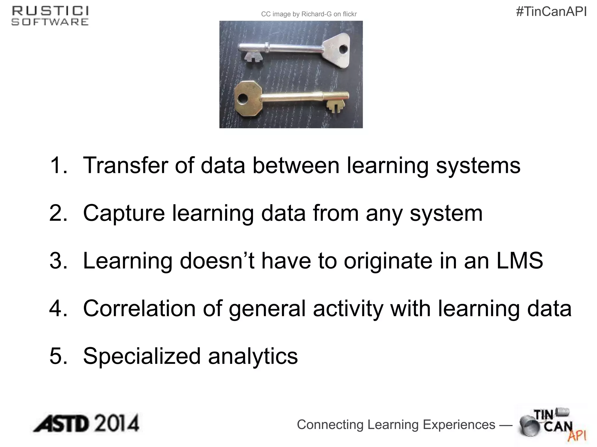 Connecting Learning Experiences —
#TinCanAPICC image by Richard-G on flickr
1. Transfer of data between learning systems
2. Capture learning data from any system
3. Learning doesn’t have to originate in an LMS
4. Correlation of general activity with learning data
5. Specialized analytics
 
