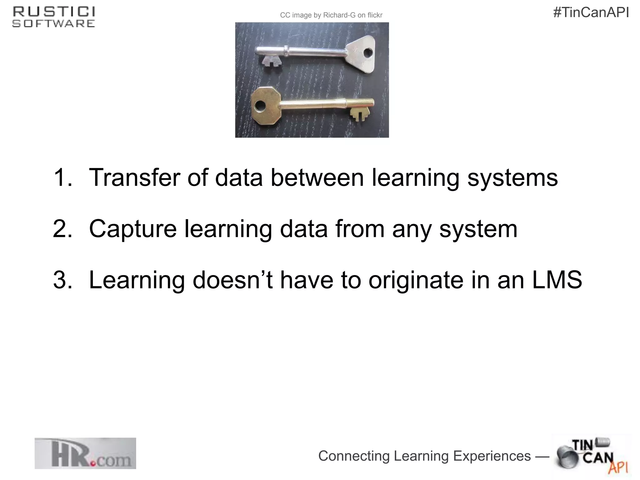 CC image by Richard-G on flickr                #TinCanAPI




1. Transfer of data between learning systems

2. Capture learning data from any system

3. Learning doesn’t have to originate in an LMS




                               Connecting Learning Experiences —
 