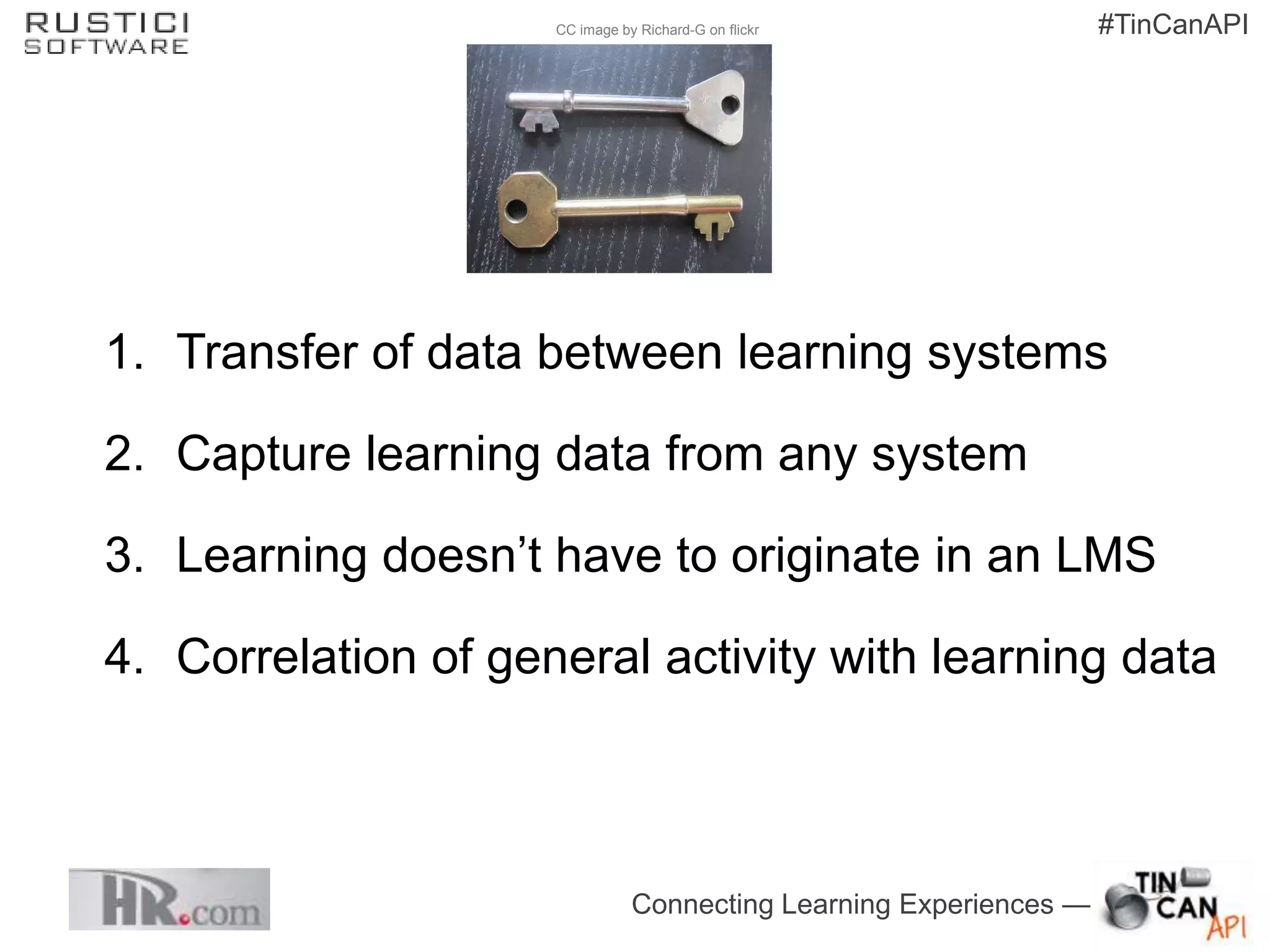 CC image by Richard-G on flickr                #TinCanAPI




1. Transfer of data between learning systems

2. Capture learning data from any system

3. Learning doesn’t have to originate in an LMS

4. Correlation of general activity with learning data



                                Connecting Learning Experiences —
 