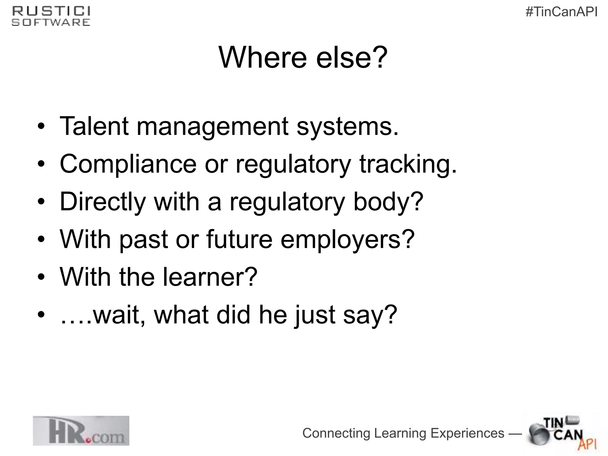 #TinCanAPI


                 Where else?

•   Talent management systems.
•   Compliance or regulatory tracking.
•   Directly with a regulatory body?
•   With past or future employers?
•   With the learner?
•   ….wait, what did he just say?



                        Connecting Learning Experiences —
 