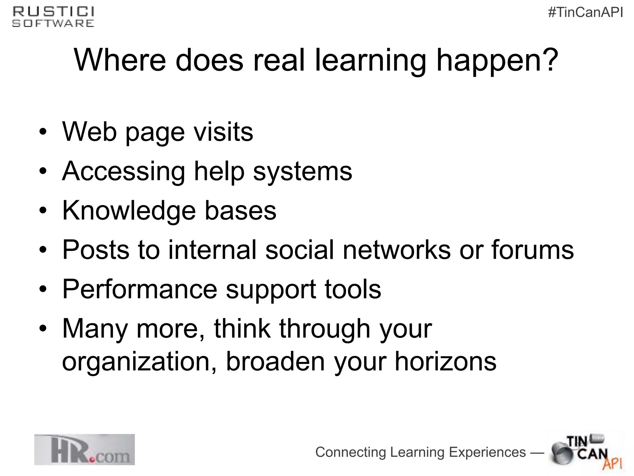 #TinCanAPI


    Where does real learning happen?

•   Web page visits
•   Accessing help systems
•   Knowledge bases
•   Posts to internal social networks or forums
•   Performance support tools
•   Many more, think through your
    organization, broaden your horizons


                         Connecting Learning Experiences —
 