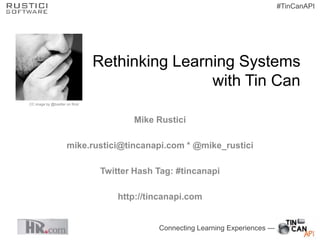 #TinCanAPI




                                 Rethinking Learning Systems
                                                 with Tin Can
CC image by @boetter on flickr



                                         Mike Rustici

                      mike.rustici@tincanapi.com * @mike_rustici

                                  Twitter Hash Tag: #tincanapi

                                      http://tincanapi.com


                                               Connecting Learning Experiences —
 
