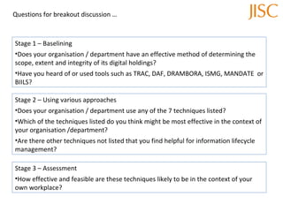 Questions for breakout discussion … Stage 1 – Baselining Does your organisation / department have an effective method of determining the scope, extent and integrity of its digital holdings? Have you heard of or used tools such as TRAC, DAF, DRAMBORA, ISMG, MANDATE  or BIILS? Stage 2 – Using various approaches Does your organisation / department use any of the 7 techniques listed? Which of the techniques listed do you think might be most effective in the context of your organisation /department? Are there other techniques not listed that you find helpful for information lifecycle management? Stage 3 – Assessment How effective and feasible are these techniques likely to be in the context of your own workplace? 