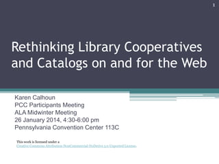 1

Rethinking Library Cooperatives
and Catalogs on and for the Web
Karen Calhoun
PCC Participants Meeting
ALA Midwinter Meeting
26 January 2014, 4:30-6:00 pm
Pennsylvania Convention Center 113C
This work is licensed under a
Creative Commons Attribution-NonCommercial-NoDerivs 3.0 Unported License.

 