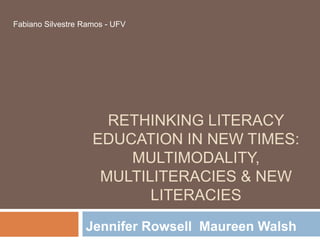 Fabiano Silvestre Ramos - UFV




                      RETHINKING LITERACY
                    EDUCATION IN NEW TIMES:
                        MULTIMODALITY,
                     MULTILITERACIES & NEW
                           LITERACIES
                  Jennifer Rowsell Maureen Walsh
 