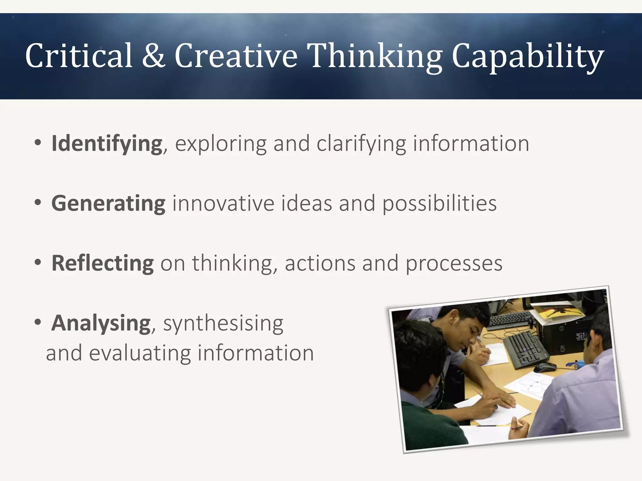 Critical & Creative Thinking Capability

• Identifying, exploring and clarifying information

• Generating innovative ideas and possibilities

• Reflecting on thinking, actions and processes

• Analysing, synthesising
 and evaluating information
 