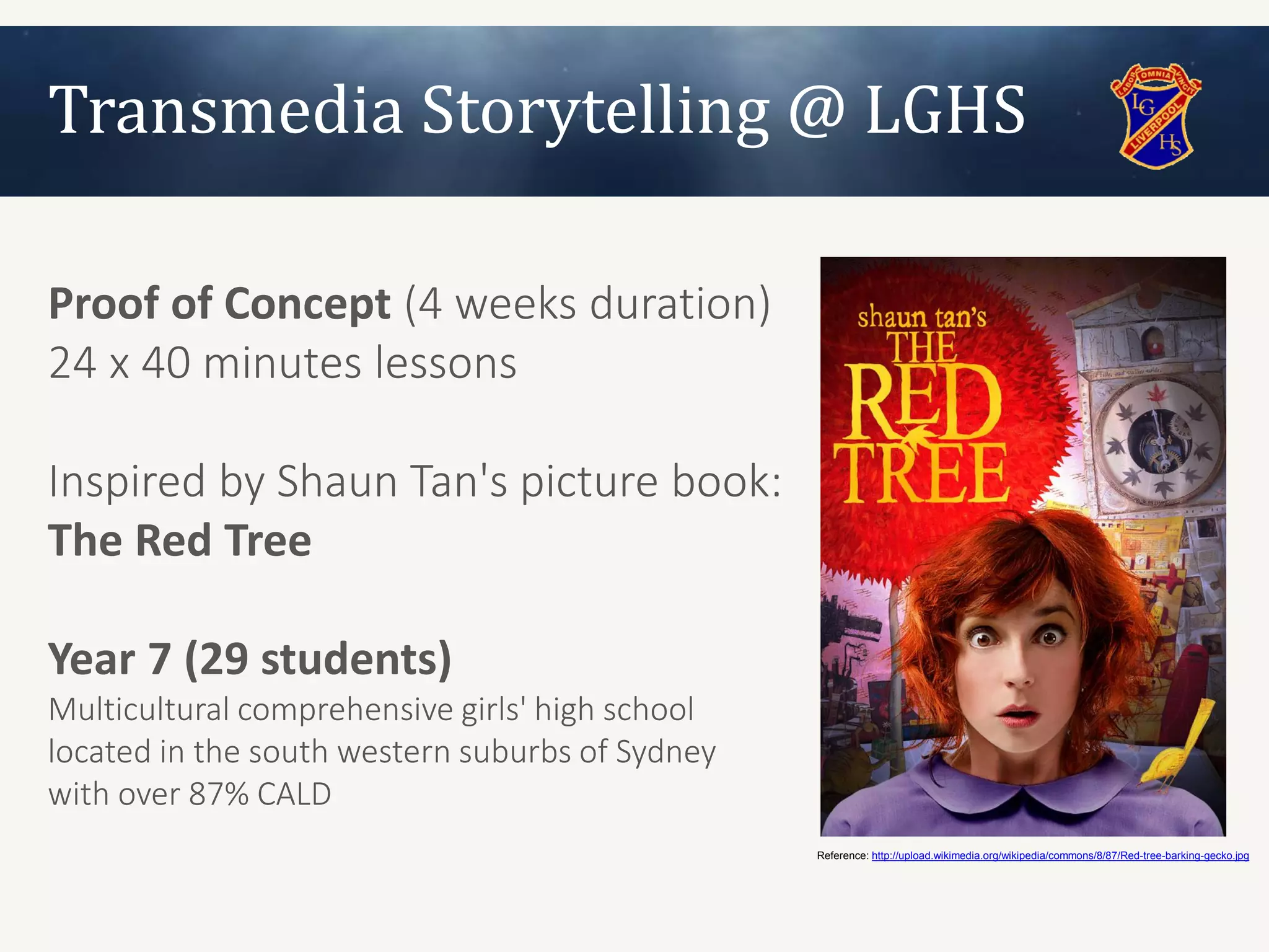 Transmedia Storytelling @ LGHS

Proof of Concept (4 weeks duration)
24 x 40 minutes lessons

Inspired by Shaun Tan's picture book:
The Red Tree

Year 7 (29 students)
Multicultural comprehensive girls' high school
located in the south western suburbs of Sydney
with over 87% CALD
                                                 Reference: http://upload.wikimedia.org/wikipedia/commons/8/87/Red-tree-barking-gecko.jpg
 