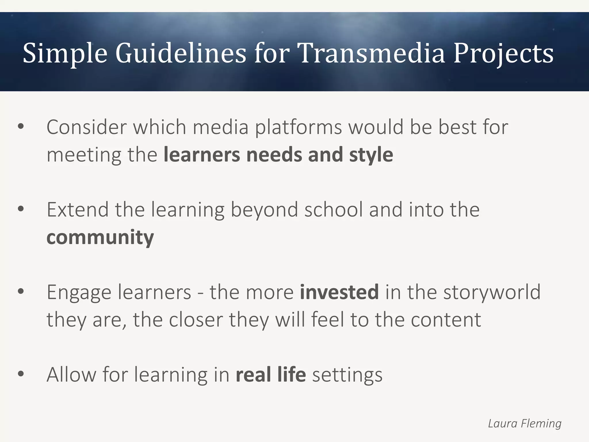 Simple Guidelines for Transmedia Projects

• Consider which media platforms would be best for
  meeting the learners needs and style

• Extend the learning beyond school and into the
  community

• Engage learners - the more invested in the storyworld
  they are, the closer they will feel to the content

• Allow for learning in real life settings

                                                   Laura Fleming
 