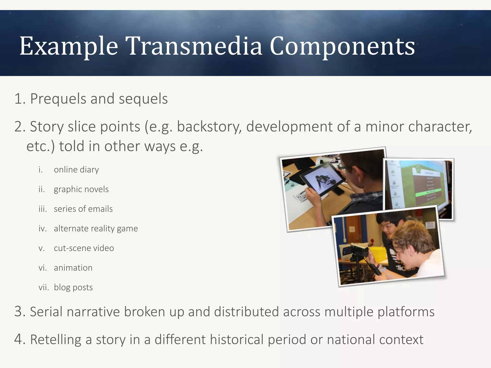 Example Transmedia Components
1. Prequels and sequels
2. Story slice points (e.g. backstory, development of a minor character,
  etc.) told in other ways e.g.
    i.   online diary

    ii. graphic novels

    iii. series of emails

    iv. alternate reality game

    v. cut-scene video

    vi. animation

    vii. blog posts

3. Serial narrative broken up and distributed across multiple platforms
4. Retelling a story in a different historical period or national context
 