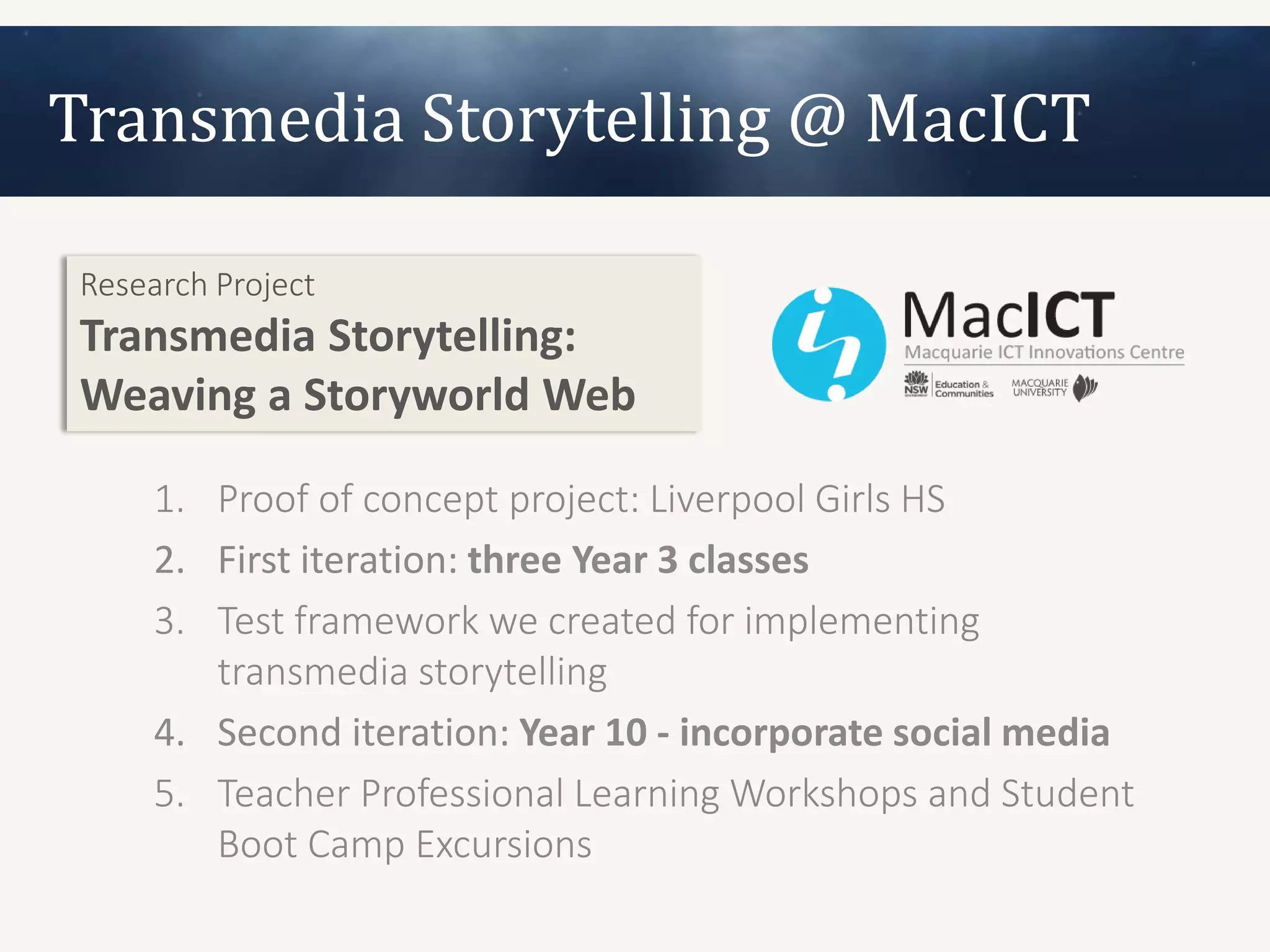 Transmedia Storytelling @ MacICT

Research Project
Transmedia Storytelling:
Weaving a Storyworld Web

     1. Proof of concept project: Liverpool Girls HS
     2. First iteration: three Year 3 classes
     3. Test framework we created for implementing
        transmedia storytelling
     4. Second iteration: Year 10 - incorporate social media
     5. Teacher Professional Learning Workshops and Student
        Boot Camp Excursions
 