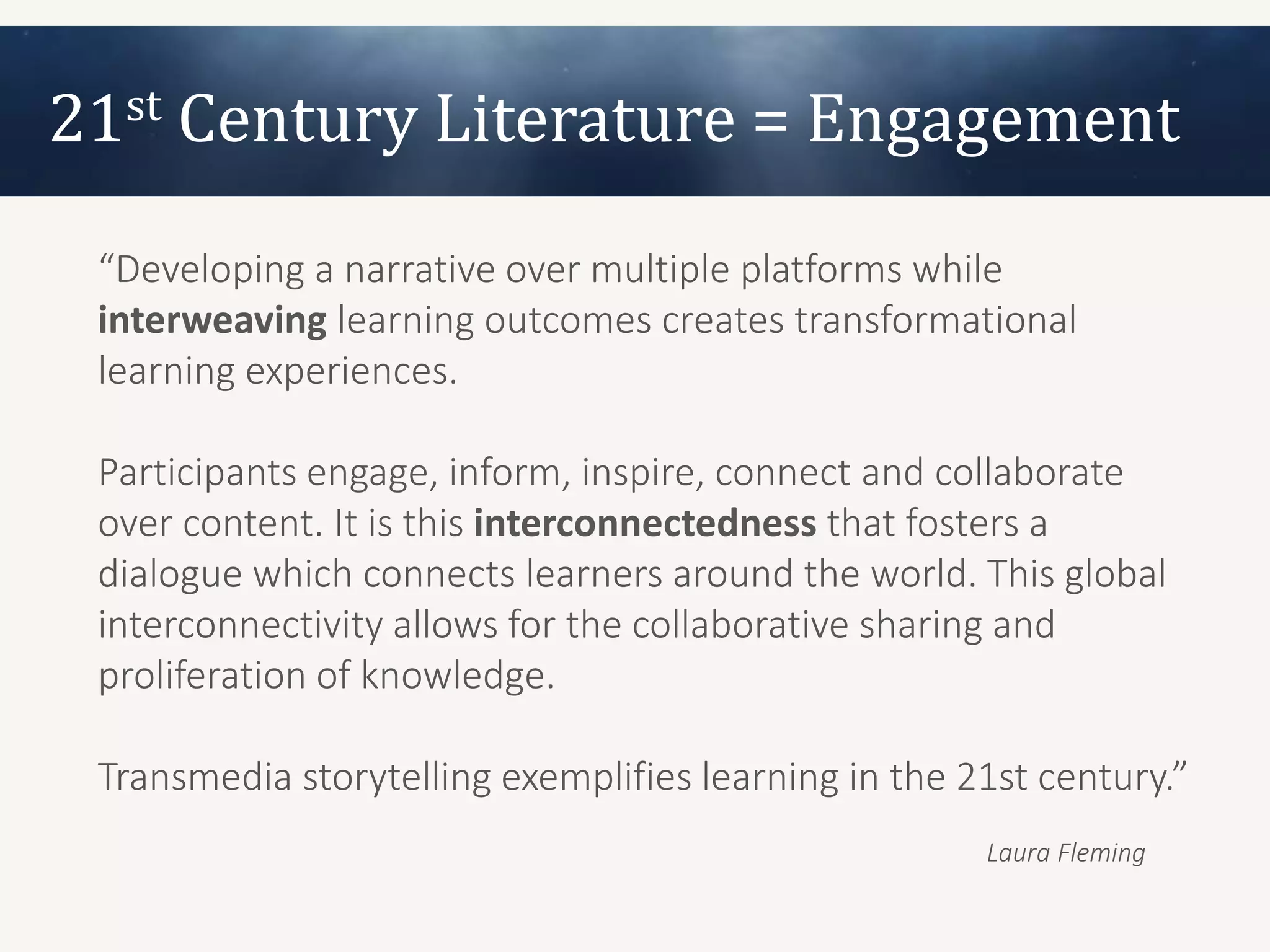 21st Century Literature = Engagement
 “Developing a narrative over multiple platforms while
 interweaving learning outcomes creates transformational
 learning experiences.

 Participants engage, inform, inspire, connect and collaborate
 over content. It is this interconnectedness that fosters a
 dialogue which connects learners around the world. This global
 interconnectivity allows for the collaborative sharing and
 proliferation of knowledge.

 Transmedia storytelling exemplifies learning in the 21st century.”
                                                      Laura Fleming
 