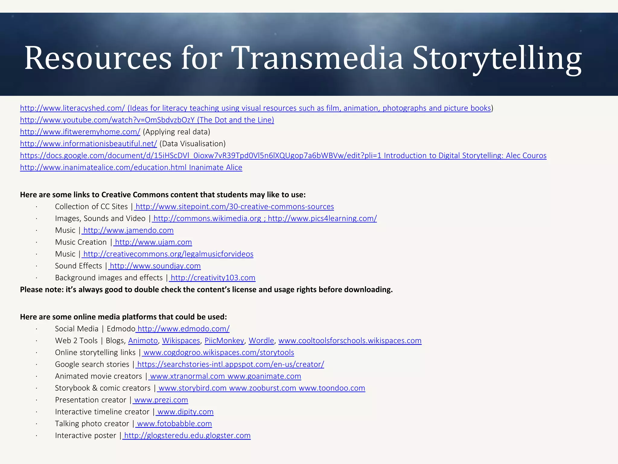 Resources for Transmedia Storytelling
http://www.literacyshed.com/ (Ideas for literacy teaching using visual resources such as film, animation, photographs and picture books)
http://www.youtube.com/watch?v=OmSbdvzbOzY (The Dot and the Line)
http://www.ifitweremyhome.com/ (Applying real data)
http://www.informationisbeautiful.net/ (Data Visualisation)
https://docs.google.com/document/d/15iHScDVl_0ioxw7vR39Tpd0Vl5n6lXQUgop7a6bWBVw/edit?pli=1 Introduction to Digital Storytelling: Alec Couros
http://www.inanimatealice.com/education.html Inanimate Alice


Here are some links to Creative Commons content that students may like to use:
    ·     Collection of CC Sites | http://www.sitepoint.com/30-creative-commons-sources
    ·     Images, Sounds and Video | http://commons.wikimedia.org ; http://www.pics4learning.com/
    ·     Music | http://www.jamendo.com
    ·     Music Creation | http://www.ujam.com
    ·     Music | http://creativecommons.org/legalmusicforvideos
    ·     Sound Effects | http://www.soundjay.com
    ·     Background images and effects | http://creativity103.com
Please note: it’s always good to double check the content’s license and usage rights before downloading.


Here are some online media platforms that could be used:
    ·     Social Media | Edmodo http://www.edmodo.com/
    ·     Web 2 Tools | Blogs, Animoto, Wikispaces, PiicMonkey, Wordle, www.cooltoolsforschools.wikispaces.com
    ·     Online storytelling links | www.cogdogroo.wikispaces.com/storytools
    ·     Google search stories | https://searchstories-intl.appspot.com/en-us/creator/
    ·     Animated movie creators | www.xtranormal.com www.goanimate.com
    ·     Storybook & comic creators | www.storybird.com www.zooburst.com www.toondoo.com
    ·     Presentation creator | www.prezi.com
    ·     Interactive timeline creator | www.dipity.com
    ·     Talking photo creator | www.fotobabble.com
    ·     Interactive poster | http://glogsteredu.edu.glogster.com
 