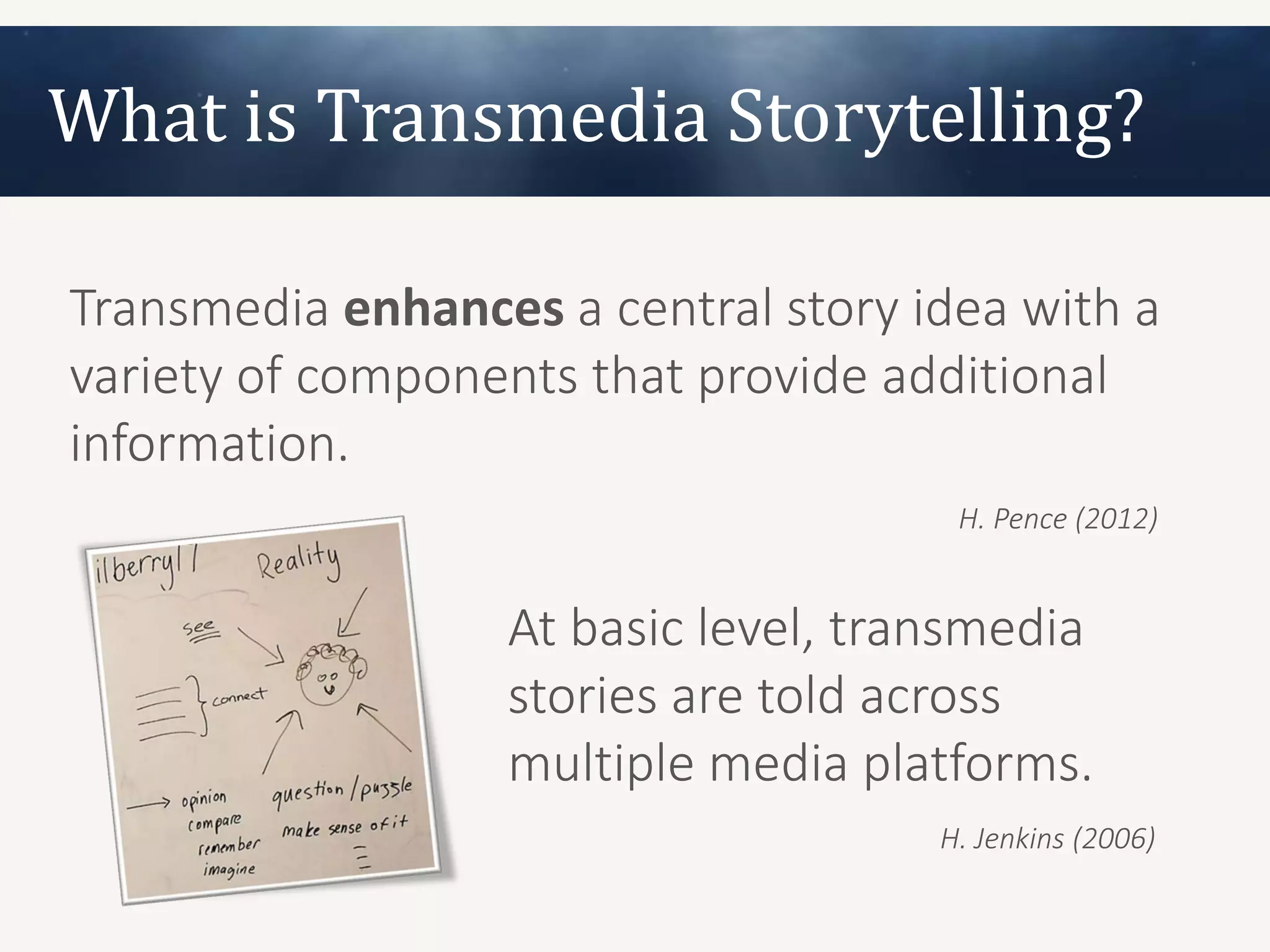 What is Transmedia Storytelling?

Transmedia enhances a central story idea with a
variety of components that provide additional
information.
                                      H. Pence (2012)


                  At basic level, transmedia
                  stories are told across
                  multiple media platforms.
                                     H. Jenkins (2006)
 