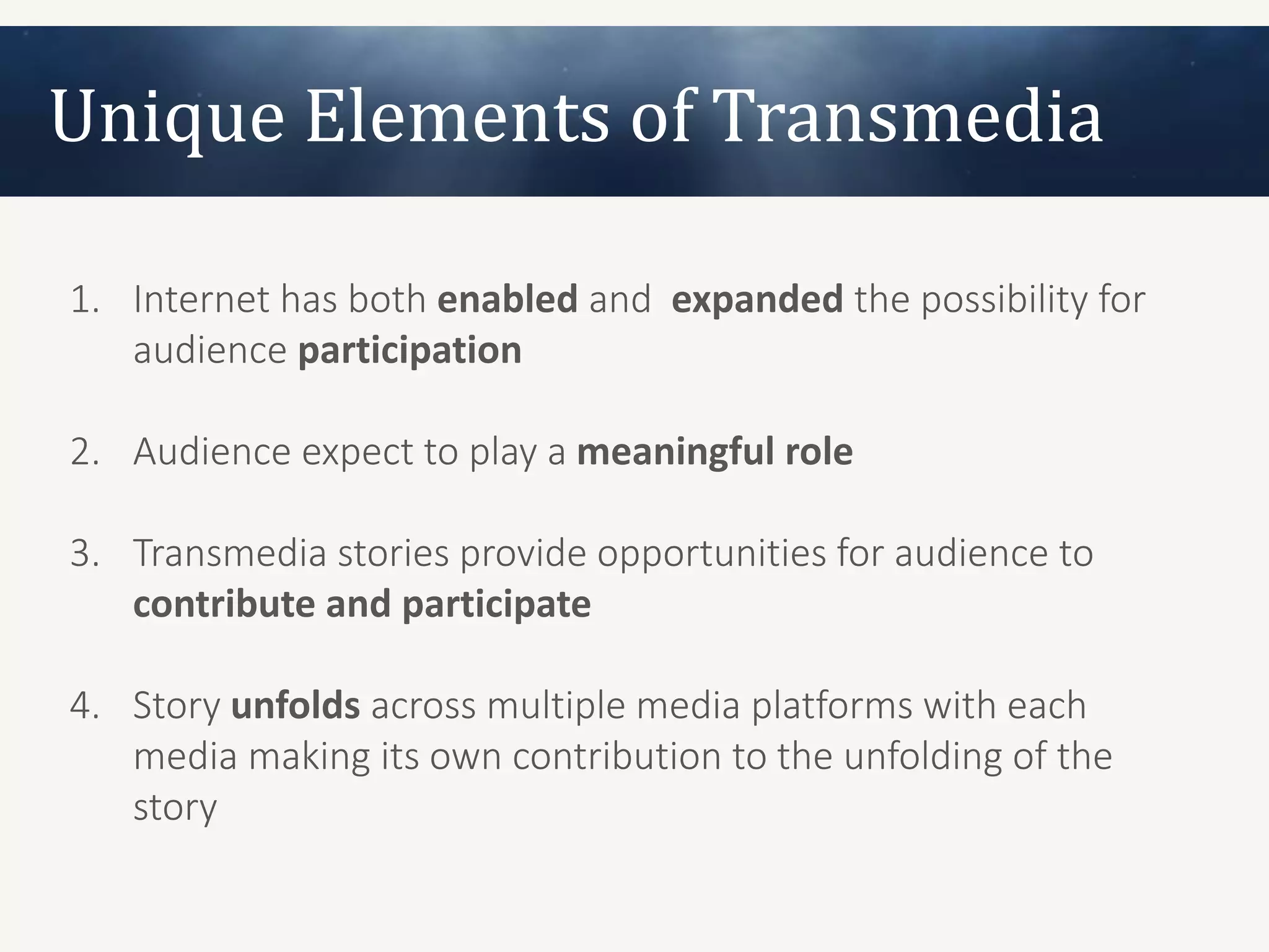 Unique Elements of Transmedia

1. Internet has both enabled and expanded the possibility for
   audience participation

2. Audience expect to play a meaningful role

3. Transmedia stories provide opportunities for audience to
   contribute and participate

4. Story unfolds across multiple media platforms with each
   media making its own contribution to the unfolding of the
   story
 