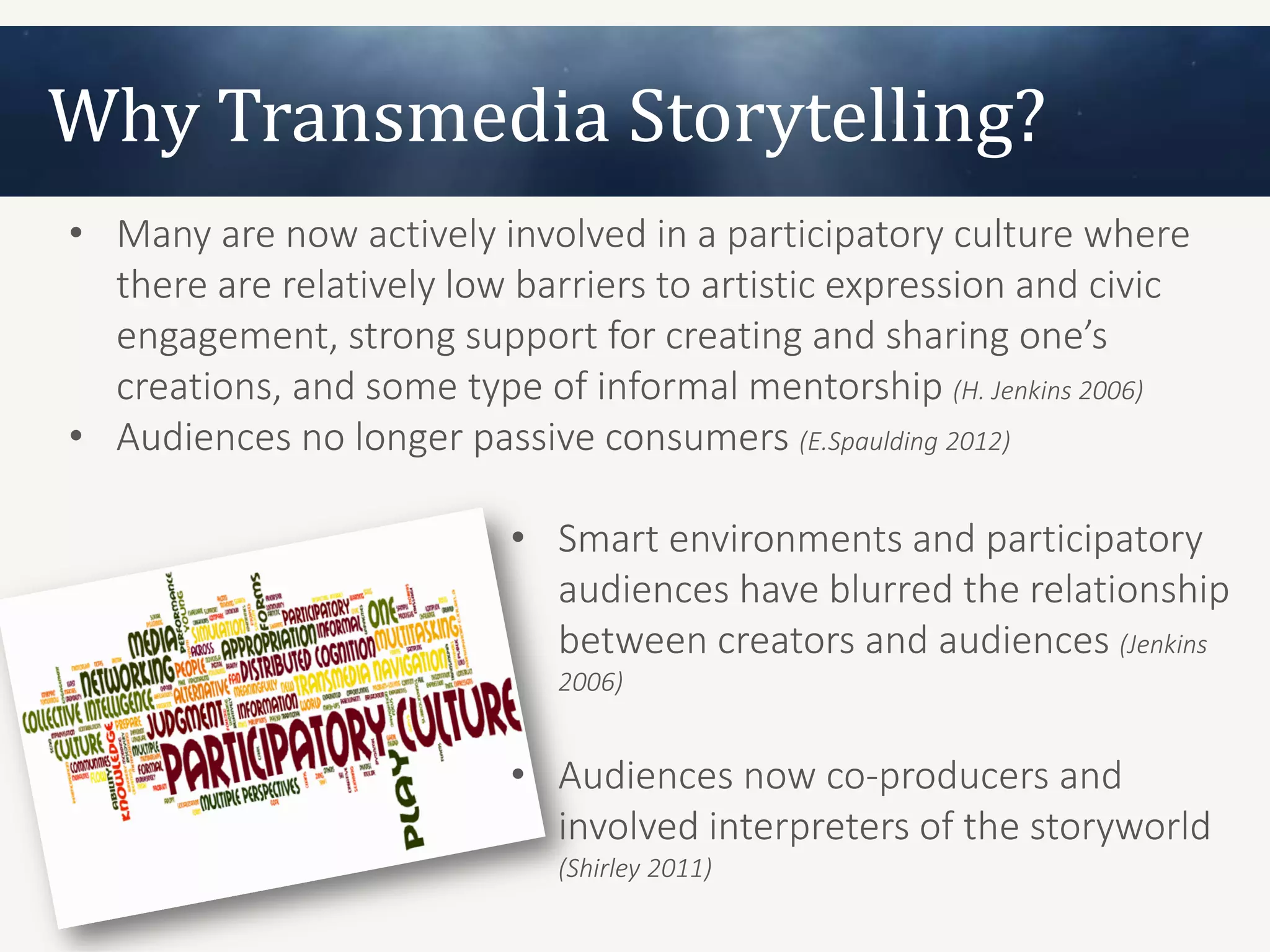 Why Transmedia Storytelling?
• Many are now actively involved in a participatory culture where
  there are relatively low barriers to artistic expression and civic
  engagement, strong support for creating and sharing one’s
  creations, and some type of informal mentorship (H. Jenkins 2006)
• Audiences no longer passive consumers (E.Spaulding 2012)

                          • Smart environments and participatory
                            audiences have blurred the relationship
                            between creators and audiences (Jenkins
                             2006)


                          • Audiences now co-producers and
                            involved interpreters of the storyworld
                             (Shirley 2011)
 