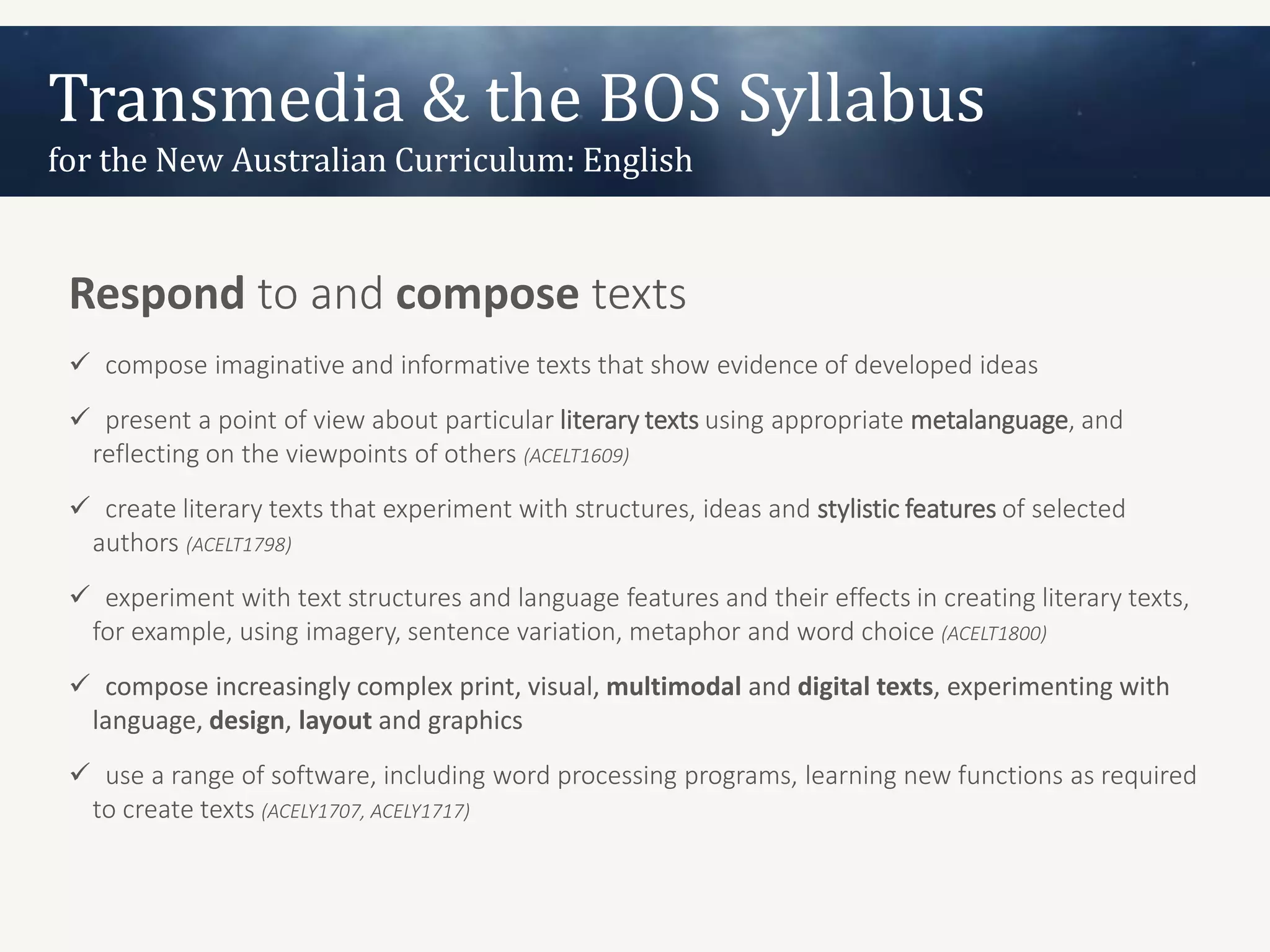 Transmedia & the BOS Syllabus
for the New Australian Curriculum: English


 Respond to and compose texts
  compose imaginative and informative texts that show evidence of developed ideas
  present a point of view about particular literary texts using appropriate metalanguage, and
  reflecting on the viewpoints of others (ACELT1609)
  create literary texts that experiment with structures, ideas and stylistic features of selected
  authors (ACELT1798)
  experiment with text structures and language features and their effects in creating literary texts,
  for example, using imagery, sentence variation, metaphor and word choice (ACELT1800)
  compose increasingly complex print, visual, multimodal and digital texts, experimenting with
  language, design, layout and graphics
  use a range of software, including word processing programs, learning new functions as required
  to create texts (ACELY1707, ACELY1717)
 