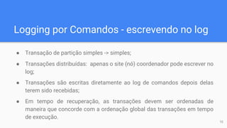 Logging por Comandos - escrevendo no log
● Transação de partição simples -> simples;
● Transações distribuídas: apenas o site (nó) coordenador pode escrever no
log;
● Transações são escritas diretamente ao log de comandos depois delas
terem sido recebidas;
● Em tempo de recuperação, as transações devem ser ordenadas de
maneira que concorde com a ordenação global das transações em tempo
de execução.
10
 