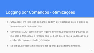 Logging por Comandos - otimizações
● Gravações em logs por comando podem ser liberadas para o disco de
forma síncrona ou assíncrona;
● Semântica ACID: somente com logging síncrono, porque uma gravação de
log para a transação é forçada para o disco antes que a transação seja
conhecida como comitada (efetuada);
● No artigo, apresentam-se resultados apenas para a forma síncrona.
12
 