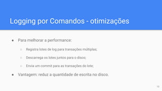 Logging por Comandos - otimizações
● Para melhorar a performance:
○ Registra lotes de log para transações múltiplas;
○ Descarrega os lotes juntos para o disco;
○ Envia um commit para as transações do lote;
● Vantagem: reduz a quantidade de escrita no disco.
13
 