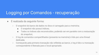 Logging por Comandos - recuperação
● É realizada da seguinte forma:
○ O snapshot do banco de dados no disco é carregado para a memória;
■ O snapshot não possui índices;
■ Todos os índices são reconstruídos, podendo ser em paralelo com a restauração
do snapshot;
○ O log de comandos compartilhados (presente na memória) é lido por uma thread
dedicada;
○ Começando pela primeira transação não refletida ao banco, o log é lido e a transação
correspondente é liberada para o local apropriado.
14
 