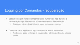 Logging por Comandos - recuperação
● Esta abordagem funciona mesmo que o número de nós durante a
recuperação seja diferente do número em tempo de execução;
○ Exige que o número de partições do banco permaneça o mesmo;
● Dado que cada registro no log corresponde a uma transação:
○ A ordenação global em tempo de recuperação é idêntica a ordenação antes da
quebra.
15
 