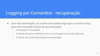 Logging por Comandos - recuperação
● Com esta abordagem, se ocorrer uma quebra logo após a escrita no log
para uma transação (antes de sua execução):
○ A transação é recuperada;
○ O estado do banco é definido como se a transação tivesse sido efetuada;
○ O cliente não é notificado depois da recuperação.
16
 