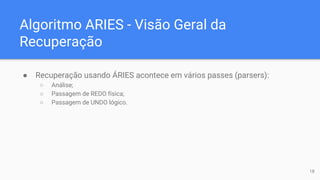 Algoritmo ARIES - Visão Geral da
Recuperação
● Recuperação usando ÁRIES acontece em vários passes (parsers):
○ Análise;
○ Passagem de REDO física;
○ Passagem de UNDO lógico.
18
 