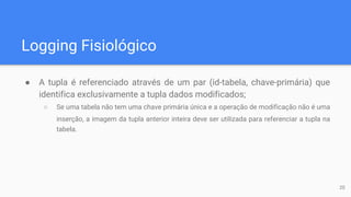 Logging Fisiológico
● A tupla é referenciado através de um par (id-tabela, chave-primária) que
identifica exclusivamente a tupla dados modificados;
○ Se uma tabela não tem uma chave primária única e a operação de modificação não é uma
inserção, a imagem da tupla anterior inteira deve ser utilizada para referenciar a tupla na
tabela.
20
 
