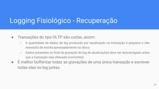 Logging Fisiológico - Recuperação
● Transações do tipo OLTP são curtas, assim:
○ A quantidade de dados de log produzido por atualização na transação é pequeno e não
necessita de escrita apressadamente no disco;
○ Dados presentes no final da gravação do log de atualizações deve ser descarregado antes
que a transação seja efetuada (commited).
● É melhor bufferizar todas as gravações de uma única transação e escrever
todas elas no log juntas.
23
 