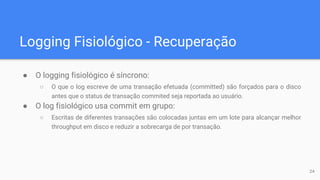 Logging Fisiológico - Recuperação
● O logging fisiológico é síncrono:
○ O que o log escreve de uma transação efetuada (committed) são forçados para o disco
antes que o status de transação commited seja reportada ao usuário.
● O log fisiológico usa commit em grupo:
○ Escritas de diferentes transações são colocadas juntas em um lote para alcançar melhor
throughput em disco e reduzir a sobrecarga de por transação.
24
 