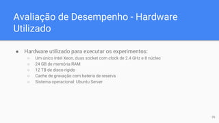 Avaliação de Desempenho - Hardware
Utilizado
● Hardware utilizado para executar os experimentos:
○ Um único Intel Xeon, duas socket com clock de 2.4 GHz e 8 núcleo
○ 24 GB de memória RAM
○ 12 TB de disco rígido
○ Cache de gravação com bateria de reserva
○ Sistema operacional: Ubuntu Server
26
 