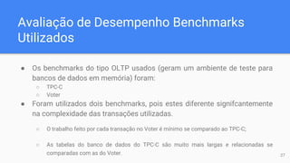 Avaliação de Desempenho Benchmarks
Utilizados
● Os benchmarks do tipo OLTP usados (geram um ambiente de teste para
bancos de dados em memória) foram:
○ TPC-C
○ Voter
● Foram utilizados dois benchmarks, pois estes diferente signifcantemente
na complexidade das transações utilizadas.
○ O trabalho feito por cada transação no Voter é mínimo se comparado ao TPC-C;
○ As tabelas do banco de dados do TPC-C são muito mais largas e relacionadas se
comparadas com as do Voter. 27
 