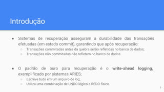 Introdução
● Sistemas de recuperação asseguram a durabilidade das transações
efetuadas (em estado commit), garantindo que após recuperação:
○ Transações commitadas antes da quebra serão refletidas no banco de dados;
○ Transações não commitadas não refletem no banco de dados.
● O padrão de ouro para recuperação é o write-ahead logging,
exemplificado por sistemas ARIES;
○ Escreve tudo em um arquivo de log;
○ Utiliza uma combinação de UNDO lógico e REDO físico.
3
 